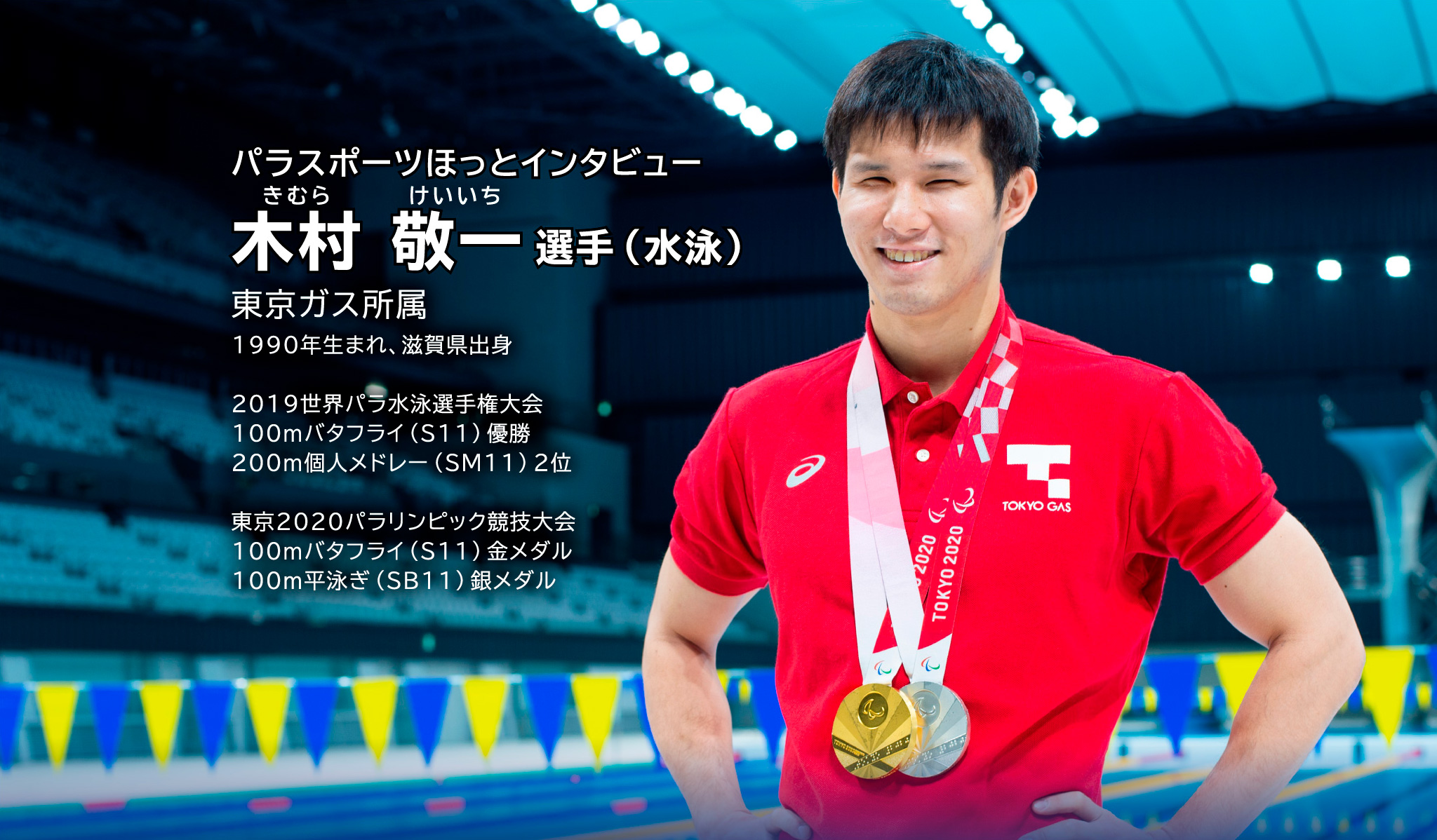 パラスポーツほっとインタビュー きむら けいいち選手(水泳) 東京ガス所属 1990年生まれ、滋賀県出身 2019世界パラ水泳選手権大会 100mバタフライ(S11)優勝 大会新記録 200m個人メドレー(SM11)2位 東京2020パラリンピック競技大会 100mバタフライ(S11)金メダル 100m平泳ぎ(SB11)銀メタル