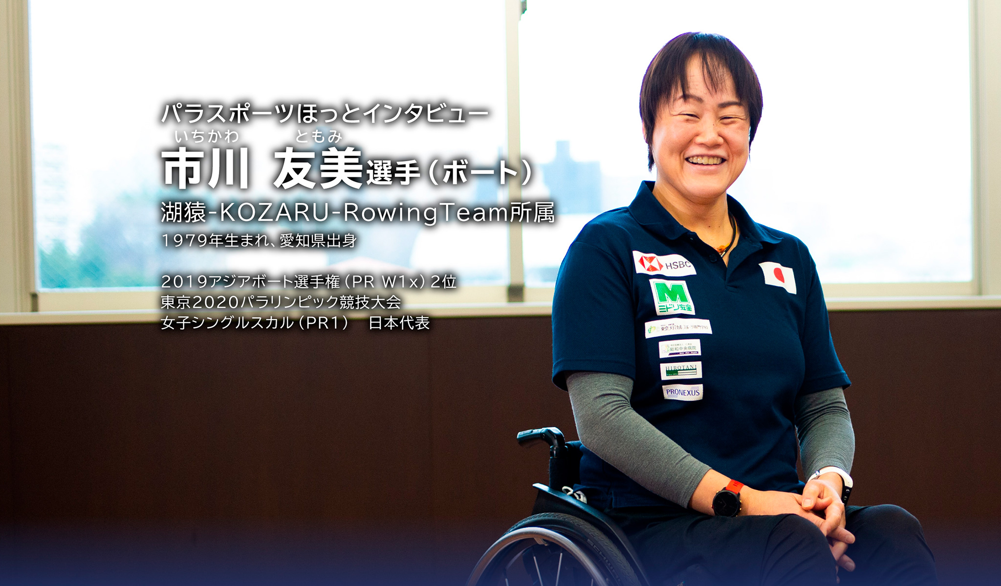 パラスポーツほっとインタビュー いちかわ ともみ選手(ボート)湖猿-KOZARU-RowingTeam所属 1979年生まれ、愛知県出身 2019アジアボート選手権
(PR W1x)2位 東京2020パラリンピック競技大会 女子シングルスカル(PR1)日本代表
