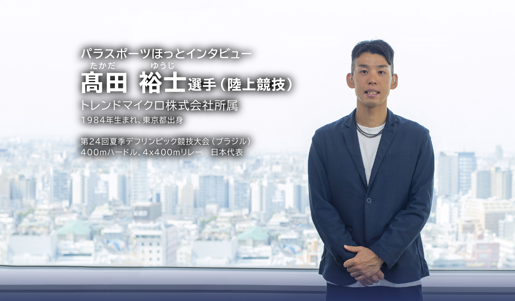 パラスポーツほっとインタビュー 髙田 裕士選手(陸上競技) トレンドマイクロ所属 1984年生まれ、東京都出身 第24回夏季デフリンピック競技大会(ブラジル) 400mハードル、4x400mリレー 日本代表