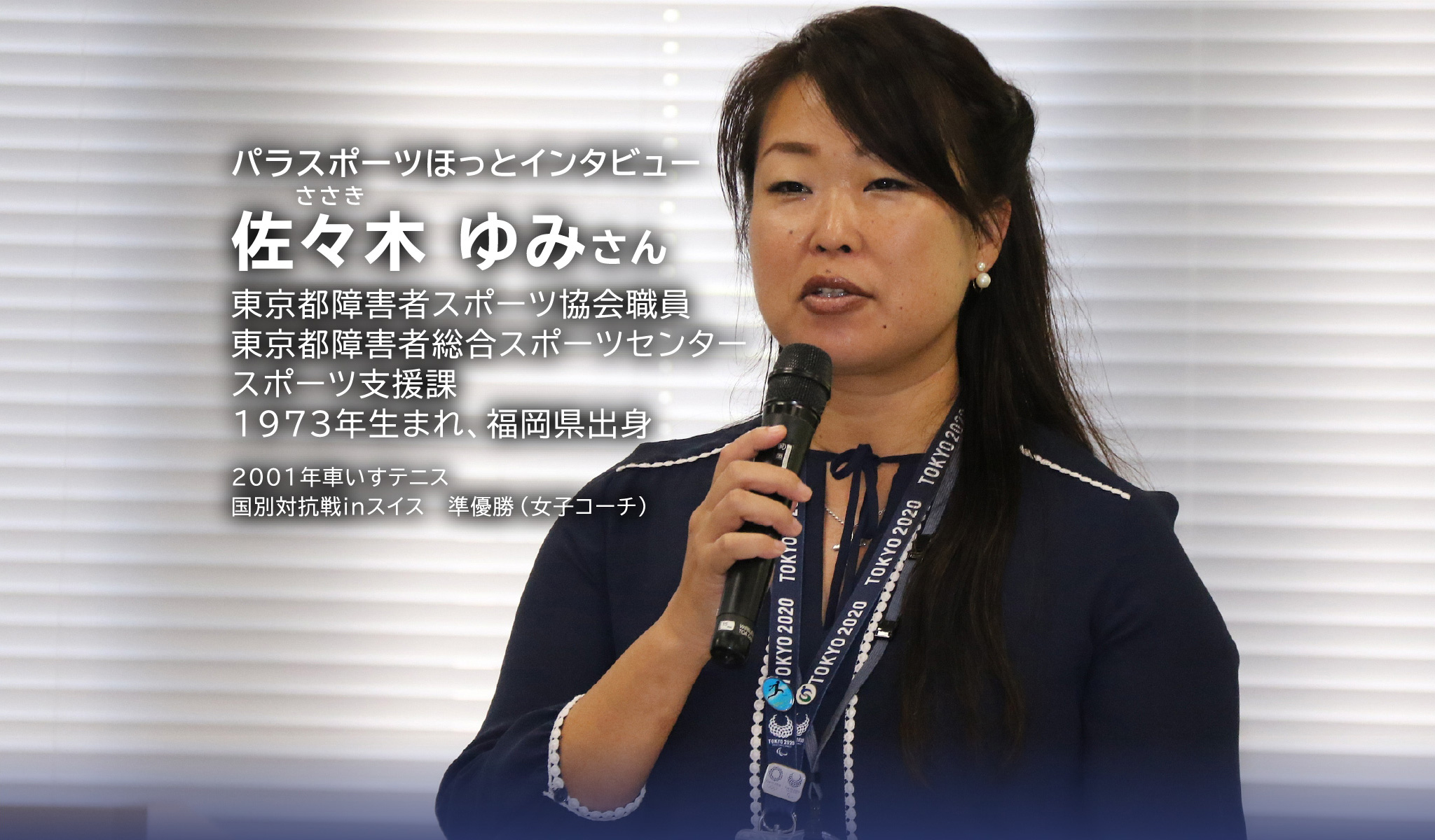 パラスポーツほっとインタビュー 佐々木 ゆみさん 東京都障害者スポーツ協会職員 東京都障害者総合スポーツセンター スポーツ支援課 1973年生まれ、福岡県出身 2001年車いすテニス 国別対抗戦inスイス 準優勝(女子コーチ)